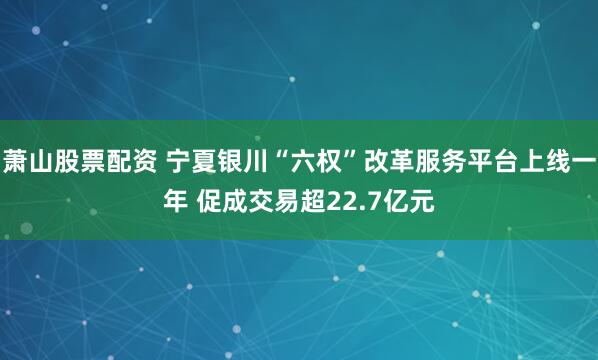 萧山股票配资 宁夏银川“六权”改革服务平台上线一年 促成交易超22.7亿元