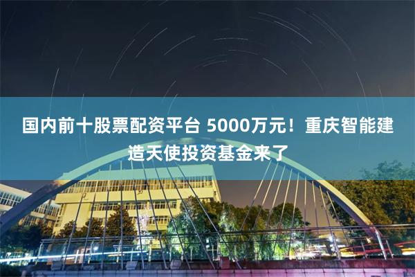 国内前十股票配资平台 5000万元！重庆智能建造天使投资基金来了