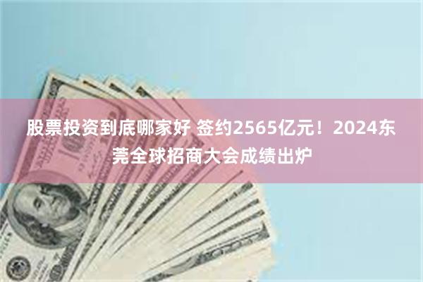 股票投资到底哪家好 签约2565亿元！2024东莞全球招商大会成绩出炉