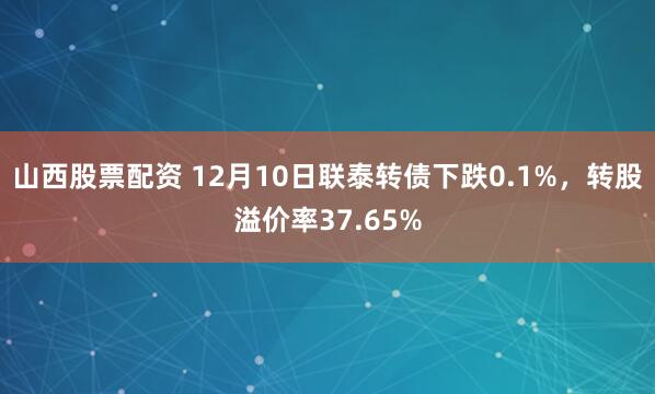 山西股票配资 12月10日联泰转债下跌0.1%，转股溢价率37.65%