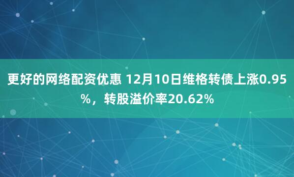 更好的网络配资优惠 12月10日维格转债上涨0.95%，转股溢价率20.62%