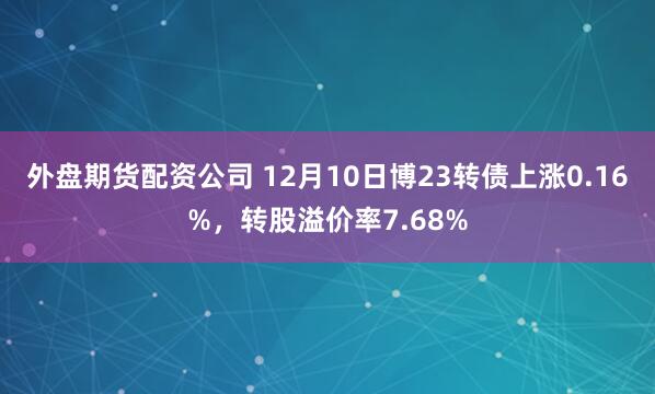 外盘期货配资公司 12月10日博23转债上涨0.16%，转股溢价率7.68%