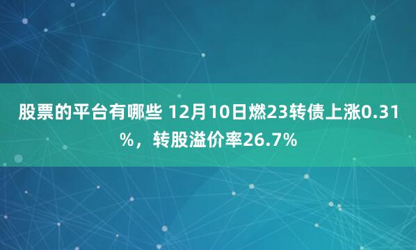 股票的平台有哪些 12月10日燃23转债上涨0.31%，转股溢价率26.7%