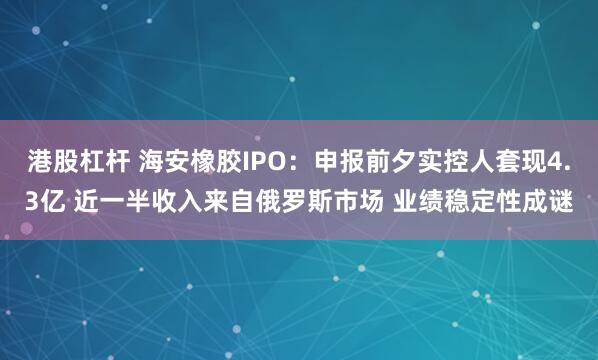 港股杠杆 海安橡胶IPO：申报前夕实控人套现4.3亿 近一半收入来自俄罗斯市场 业绩稳定性成谜