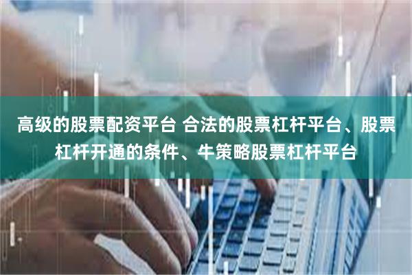 高级的股票配资平台 合法的股票杠杆平台、股票杠杆开通的条件、牛策略股票杠杆平台