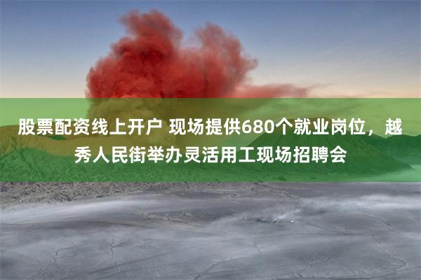 股票配资线上开户 现场提供680个就业岗位，越秀人民街举办灵活用工现场招聘会