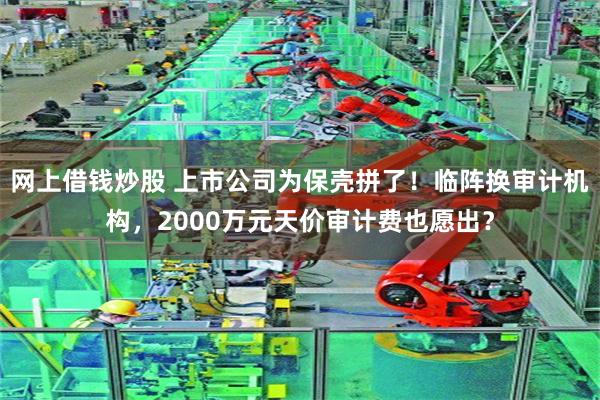 网上借钱炒股 上市公司为保壳拼了！临阵换审计机构，2000万元天价审计费也愿出？