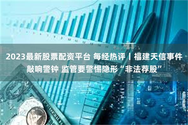 2023最新股票配资平台 每经热评丨福建天信事件敲响警钟 监管要警惕隐形“非法荐股”