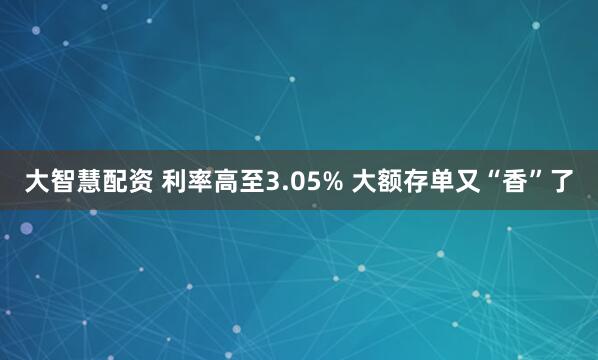 大智慧配资 利率高至3.05% 大额存单又“香”了