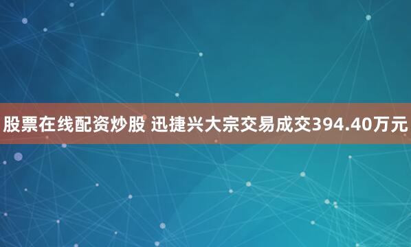 股票在线配资炒股 迅捷兴大宗交易成交394.40万元