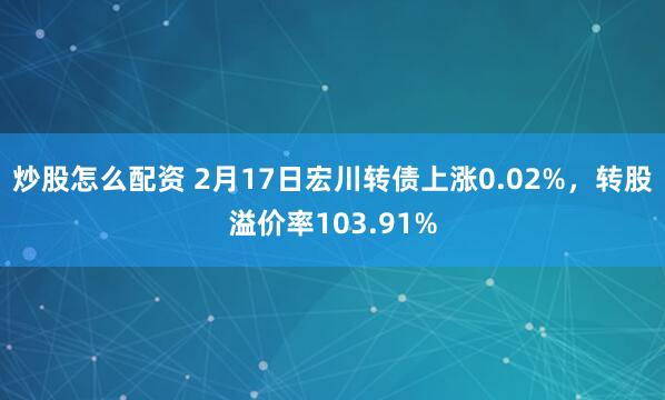 炒股怎么配资 2月17日宏川转债上涨0.02%，转股溢价率103.91%