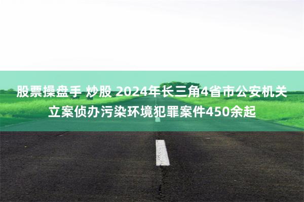 股票操盘手 炒股 2024年长三角4省市公安机关立案侦办污染环境犯罪案件450余起