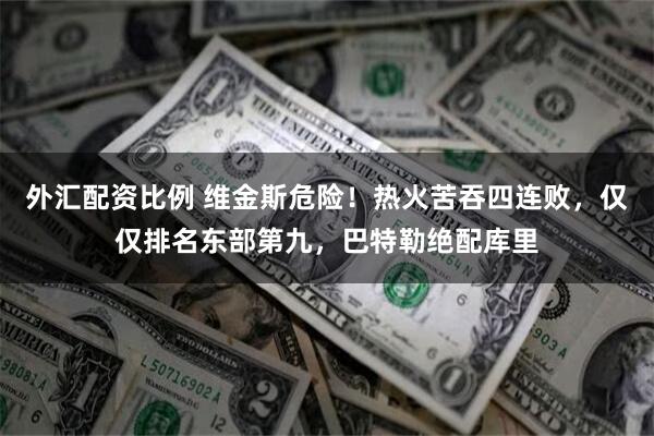 外汇配资比例 维金斯危险！热火苦吞四连败，仅仅排名东部第九，巴特勒绝配库里