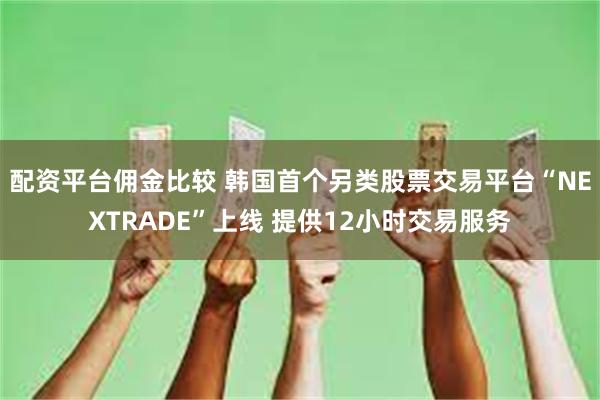 配资平台佣金比较 韩国首个另类股票交易平台“NEXTRADE”上线 提供12小时交易服务