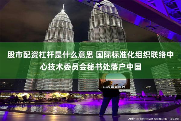 股市配资杠杆是什么意思 国际标准化组织联络中心技术委员会秘书处落户中国